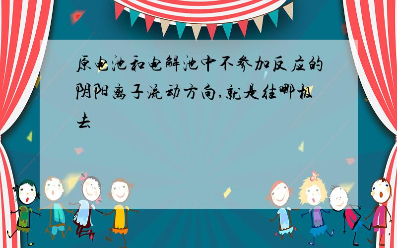 原电池和电解池中不参加反应的阴阳离子流动方向,就是往哪极去