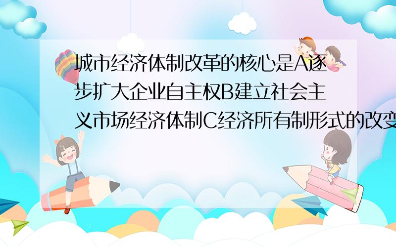 城市经济体制改革的核心是A逐步扩大企业自主权B建立社会主义市场经济体制C经济所有制形式的改变D改革开放