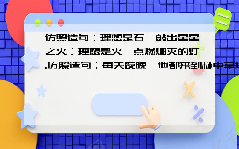 仿照造句：理想是石,敲出星星之火；理想是火,点燃熄灭的灯.仿照造句：每天夜晚,他都来到林中草地,或是无忧无虑的嬉戏,或是心旷神怡的赏月.仿照造句：我喜欢散文,就在于它的随意性和