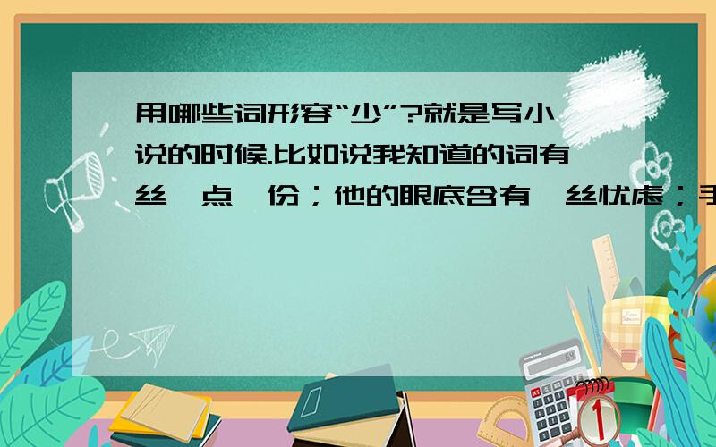 用哪些词形容“少”?就是写小说的时候.比如说我知道的词有丝、点、份；他的眼底含有一丝忧虑；手中的烟花洒下碎光点点；从他的话语里,透漏出一份难以察觉的悲哀.就是想问一下,有没