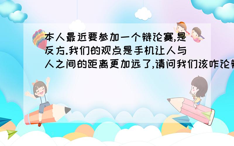 本人最近要参加一个辩论赛,是反方.我们的观点是手机让人与人之间的距离更加远了,请问我们该咋论辩最好提供给我们一些资料,