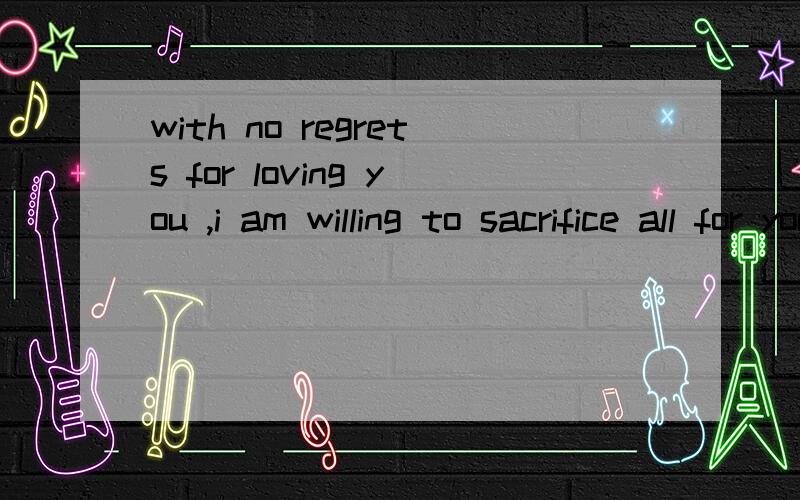 with no regrets for loving you ,i am willing to sacrifice all for your sake