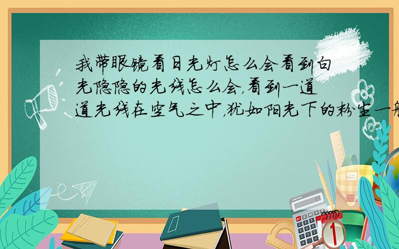 我带眼镜看日光灯怎么会看到白光隐隐的光线怎么会，看到一道道光线在空气之中，犹如阳光下的粉尘一般呢？非常清晰的样子，但是看其他事物戴眼镜没散光的啊。只是眼镜反光是绿色的