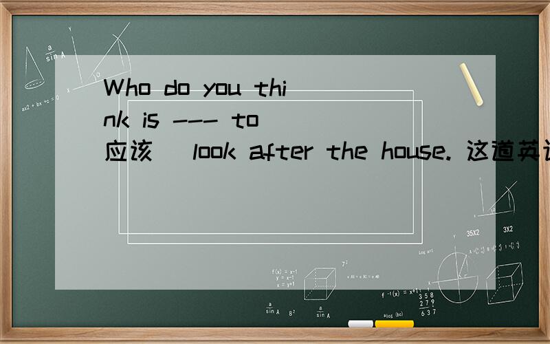 Who do you think is --- to (应该） look after the house. 这道英语写单词题目怎么做