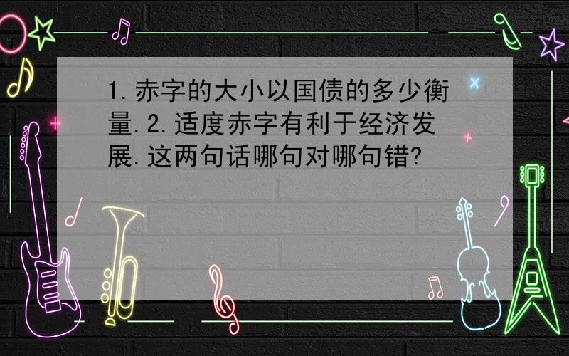 1.赤字的大小以国债的多少衡量.2.适度赤字有利于经济发展.这两句话哪句对哪句错?