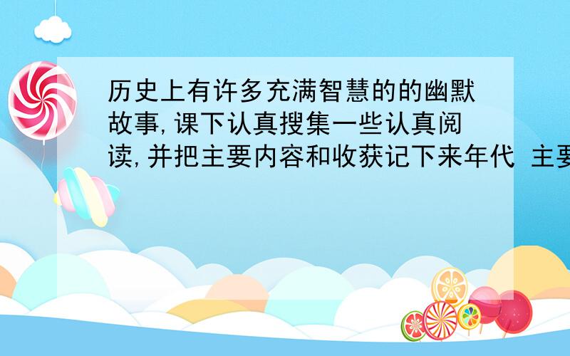 历史上有许多充满智慧的的幽默故事,课下认真搜集一些认真阅读,并把主要内容和收获记下来年代 主要人物 主要内容 我的收获