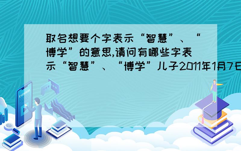 取名想要个字表示“智慧”、“博学”的意思,请问有哪些字表示“智慧”、“博学”儿子2011年1月7日（农历腊月二十四）出生,妈妈姓李,爸爸姓尹.准备取个 “尹 扬”.中间需要个表示“智慧