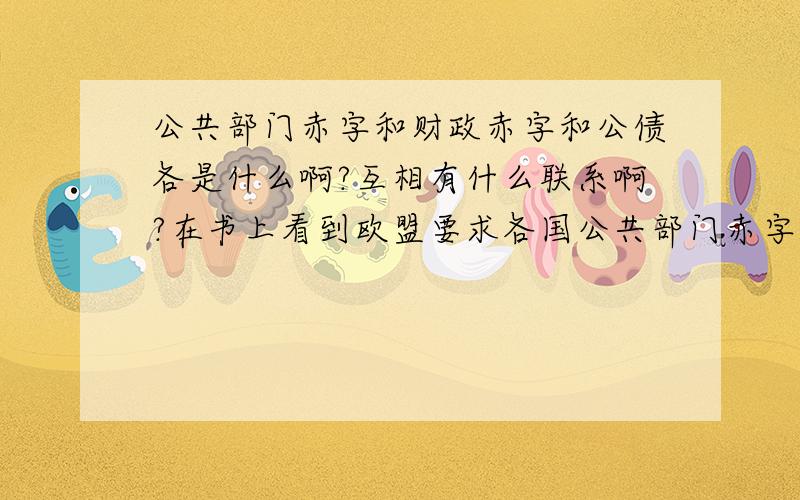 公共部门赤字和财政赤字和公债各是什么啊?互相有什么联系啊?在书上看到欧盟要求各国公共部门赤字不能超过GDP的3%,公债不能超过GDP的60%,而且也经常听说政府财政赤字,这些互相有什么关系