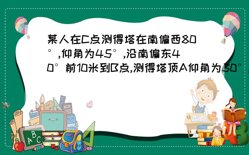 某人在C点测得塔在南偏西80°,仰角为45°,沿南偏东40°前10米到B点,测得塔顶A仰角为30°,求塔高.某人在C点测得塔顶A在南偏西80°,仰角为45°,此人沿南偏东40°方向前进10米到B点,测得塔顶A仰角为30