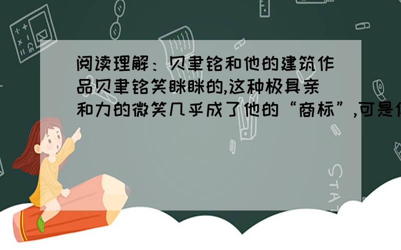 阅读理解：贝聿铭和他的建筑作品贝聿铭笑眯眯的,这种极具亲和力的微笑几乎成了他的“商标”,可是你千万别以为他是一个老好人.　　这位看上去十分谦和的老先生,骨子里却尽是锋芒.他