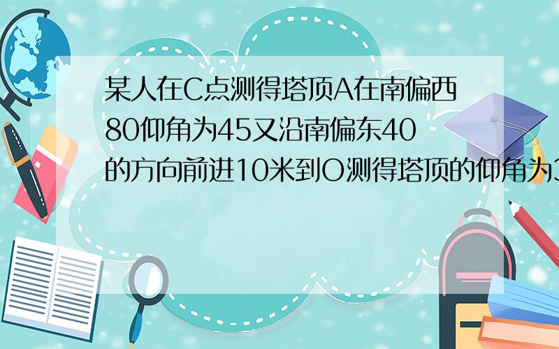 某人在C点测得塔顶A在南偏西80仰角为45又沿南偏东40的方向前进10米到O测得塔顶的仰角为30,求塔高