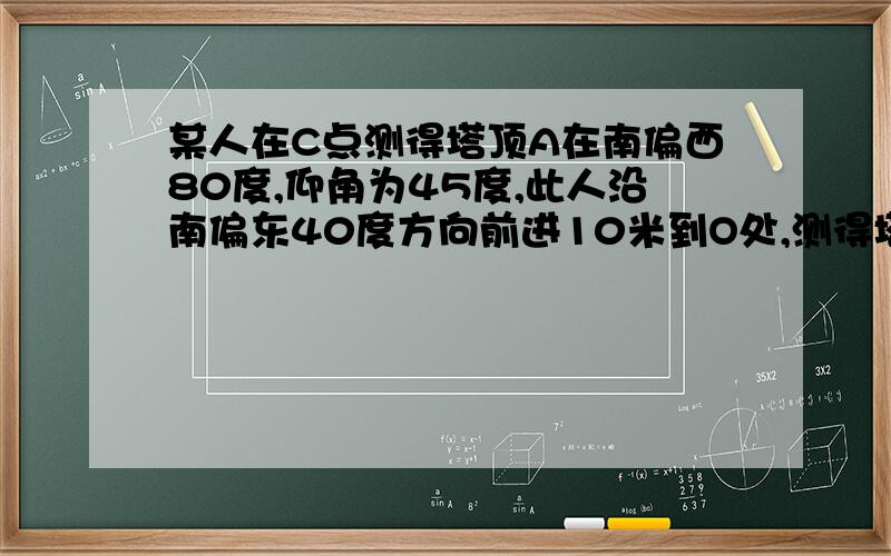 某人在C点测得塔顶A在南偏西80度,仰角为45度,此人沿南偏东40度方向前进10米到O处,测得塔A仰角为30度,则塔高为多少