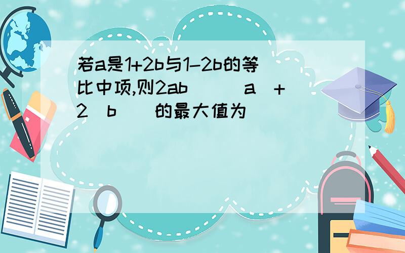 若a是1+2b与1-2b的等比中项,则2ab\（|a|+2|b|）的最大值为