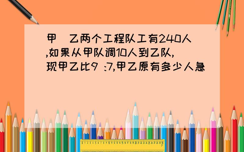 甲`乙两个工程队工有240人,如果从甲队调10人到乙队,现甲乙比9 :7,甲乙原有多少人急