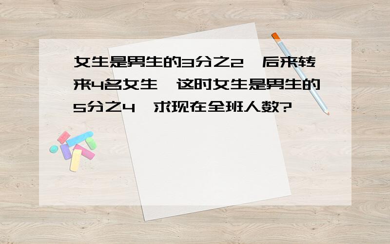 女生是男生的3分之2,后来转来4名女生,这时女生是男生的5分之4,求现在全班人数?