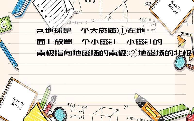 2.地球是一个大磁体:①在地面上放置一个小磁针,小磁针的南极指向地磁场的南极;②地磁场的北极在地理南极附近;③赤道附近地磁场的方向和地面平行;④北半球地磁场方向相对地面是斜向上