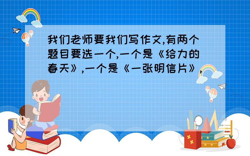 我们老师要我们写作文,有两个题目要选一个,一个是《给力的春天》,一个是《一张明信片》,