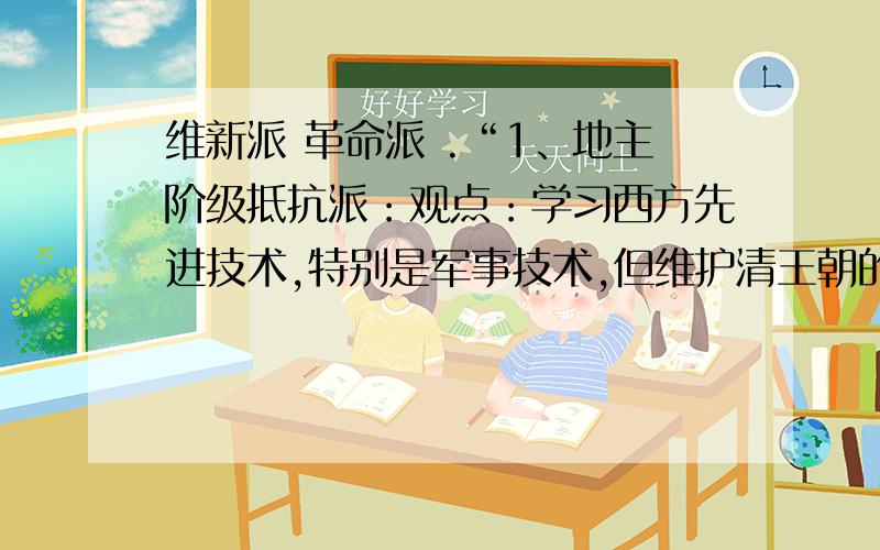 维新派 革命派 .“1、地主阶级抵抗派：观点：学习西方先进技术,特别是军事技术,但维护清王朝的统治；作用影响：开眼看世界,从此,为救亡图存而向西方学习成为思想主流.2、洋务派：主张