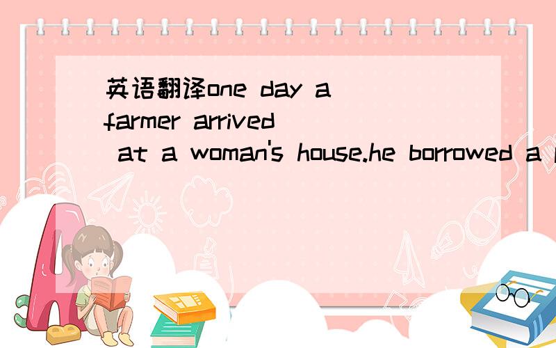 英语翻译one day a farmer arrived at a woman's house.he borrowed a pan(平底锅) form her.very soon he returned it to her.he gave her another small one and said it was a baby.the woman was 3 and took it.a few days 4 ,the farmer had visitors.he as