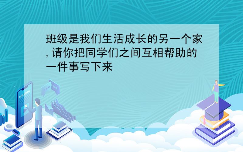 班级是我们生活成长的另一个家,请你把同学们之间互相帮助的一件事写下来