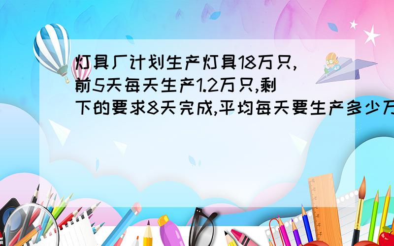 灯具厂计划生产灯具18万只,前5天每天生产1.2万只,剩下的要求8天完成,平均每天要生产多少万只我已解决,是不是1.5万只1.2 X 5 = 618 - 6 =1212 除以8=1.5