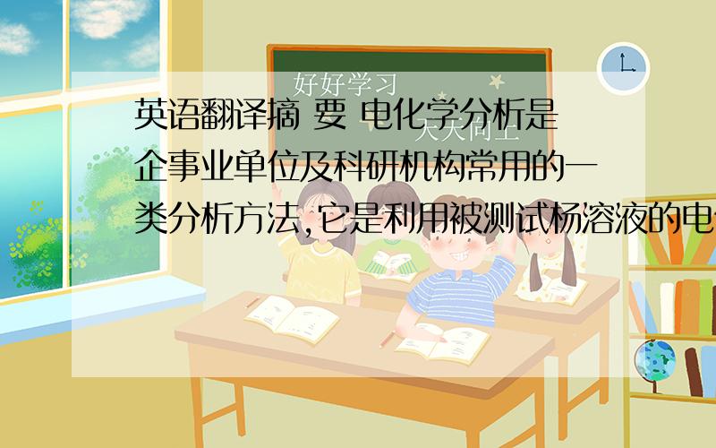 英语翻译摘 要 电化学分析是企事业单位及科研机构常用的一类分析方法,它是利用被测试杨溶液的电化学性质及其变化来进行分析的方法,其测定的一句是电位 电导 电量 电流等化学参量与被