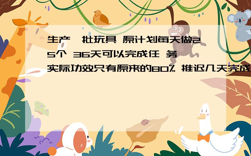 生产一批玩具 原计划每天做25个 36天可以完成任 务 实际功效只有原来的80% 推迟几天完成