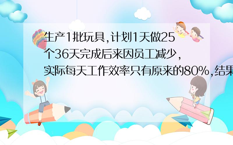 生产1批玩具,计划1天做25个36天完成后来因员工减少,实际每天工作效率只有原来的80%,结果会推迟几天完成