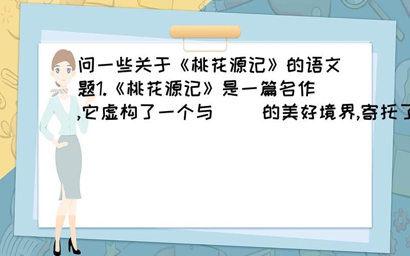 问一些关于《桃花源记》的语文题1.《桃花源记》是一篇名作,它虚构了一个与（ ）的美好境界,寄托了（ ）,反映了（ ）的意愿.本文以（ ）为线索,（ ）为顺序.2.“豁然开朗”这个成语的意