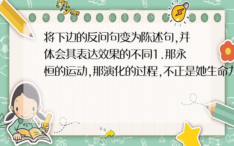 将下边的反问句变为陈述句,并体会其表达效果的不同1.那永恒的运动,那演化的过程,不正是她生命力的体现吗?2.你难道没有听到石头里也有生命的呐喊吗?