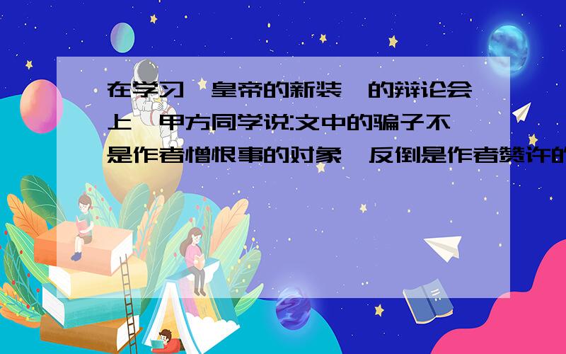 在学习《皇帝的新装》的辩论会上,甲方同学说:文中的骗子不是作者憎恨事的对象,反倒是作者赞许的人物...在学习《皇帝的新装》的辩论会上,甲方同学说:文中的骗子不是作者憎恨事的对象,