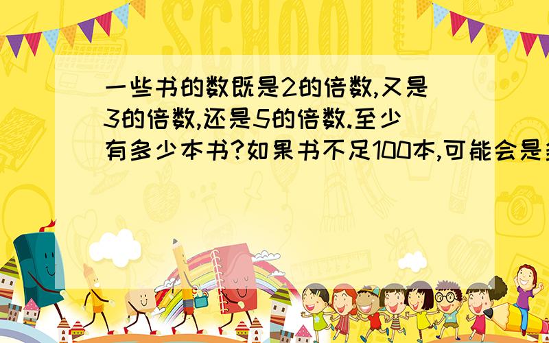 一些书的数既是2的倍数,又是3的倍数,还是5的倍数.至少有多少本书?如果书不足100本,可能会是多少本?