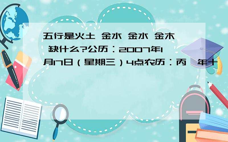 五行是火土 金水 金水 金木 缺什么?公历：2007年1月17日（星期三）4点农历：丙戌年十一月廿九日寅时春节：2月18日节前：丙戌年节后：丁亥年八字：丙戌 庚子 辛亥 庚寅五行：火土 金水 金