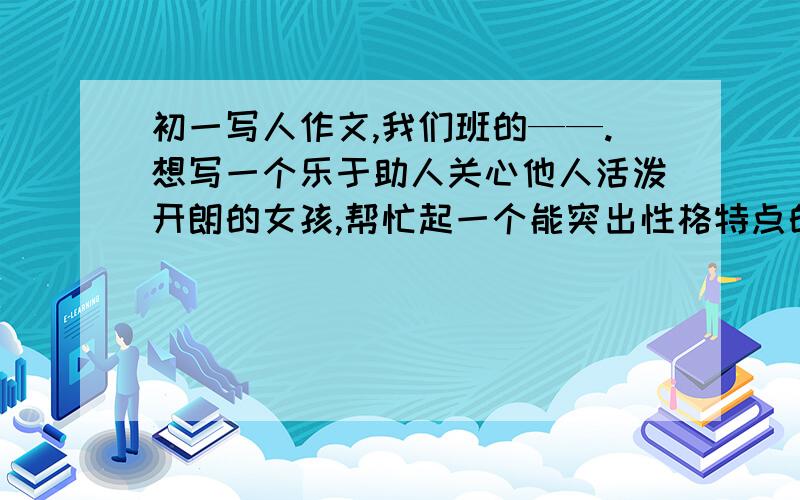 初一写人作文,我们班的——.想写一个乐于助人关心他人活泼开朗的女孩,帮忙起一个能突出性格特点的题目女汉子,女神,阳光女孩这些词好像都不太适合她,她很乐于助人,对朋友很好突出的就