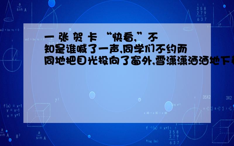 一 张 贺 卡 “快看,”不知是谁喊了一声,同学们不约而同地把目光投向了窗外,雪潇潇洒洒地下着,团团片片,密密麻麻.转瞬间,就封住了整个校园.随着一声铃响,同学们带着喜悦冲出了教室,只