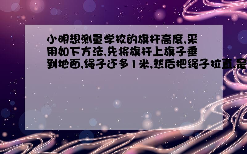 小明想测量学校的旗杆高度,采用如下方法,先将旗杆上旗子垂到地面,绳子还多1米,然后把绳子拉直,是它刚好接