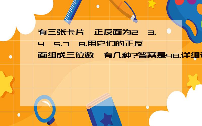 有三张卡片,正反面为2,3.4,5.7,8.用它们的正反面组成三位数,有几种?答案是48.详细说明下.