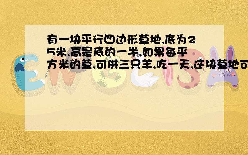 有一块平行四边形草地,底为25米,高是底的一半,如果每平方米的草,可供三只羊,吃一天,这块草地可供多少只羊吃一天?