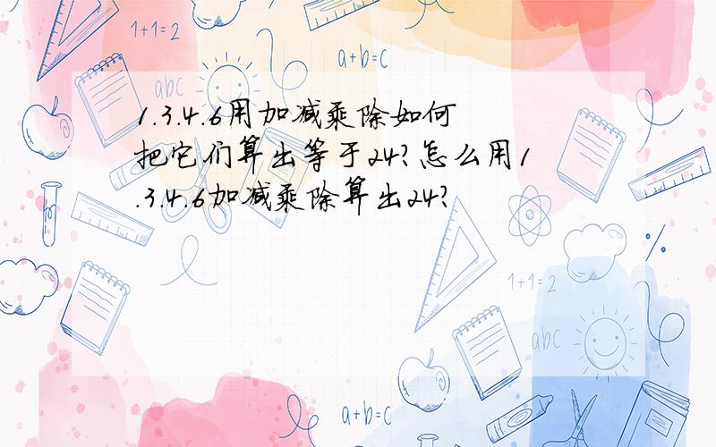 1.3.4.6用加减乘除如何把它们算出等于24?怎么用1.3.4.6加减乘除算出24?