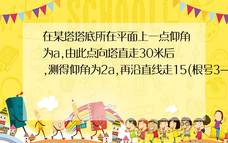 在某塔塔底所在平面上一点仰角为a,由此点向塔直走30米后,测得仰角为2a,再沿直线走15(根号3—1）米后,又在某塔塔底所在平面上一点仰角为a,由此点向塔直走30米后,测得仰角为2a,再沿直线走15