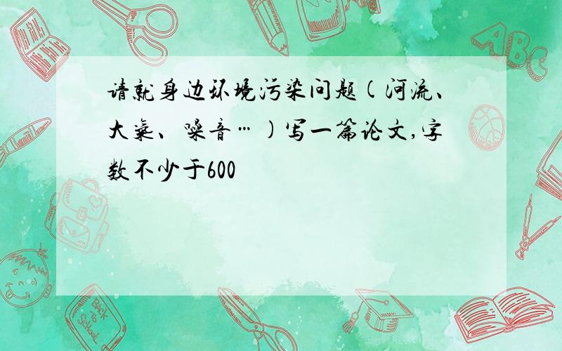 请就身边环境污染问题(河流、大气、噪音…)写一篇论文,字数不少于600