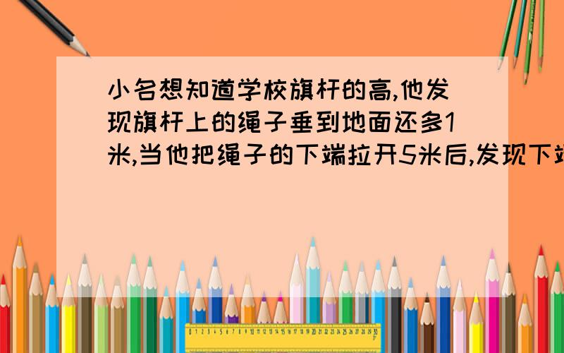 小名想知道学校旗杆的高,他发现旗杆上的绳子垂到地面还多1米,当他把绳子的下端拉开5米后,发现下端刚好接触