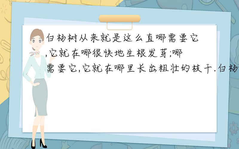 白杨树从来就是这么直哪需要它,它就在哪很快地生根发芽;哪需要它,它就在哪里长出粗壮的枝干.白杨树从来就这么直.哪儿需要它,它就在哪儿很快地生根发芽,长出粗壮的枝干.不管遇到风沙