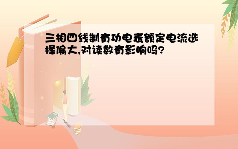 三相四线制有功电表额定电流选择偏大,对读数有影响吗?