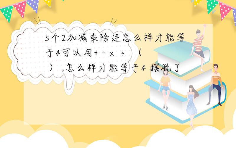 5个2加减乘除连怎么样才能等于4可以用+ - × ÷ （ ） ,怎么样才能等于4 摆脱了