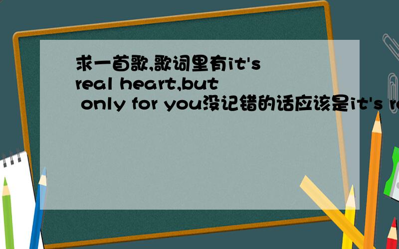 求一首歌,歌词里有it's real heart,but only for you没记错的话应该是it's real heart,but only for you,it's real heart,…………这段是高潮,这首歌节奏不是很快.