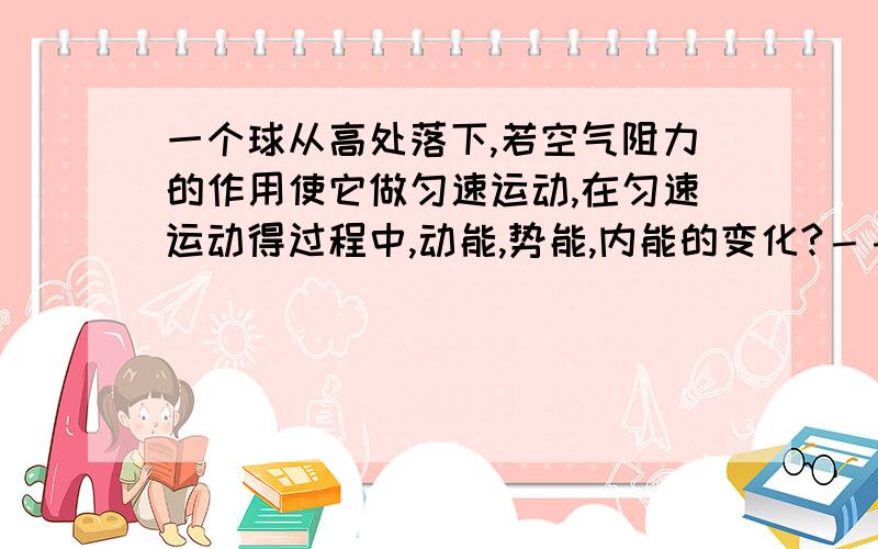 一个球从高处落下,若空气阻力的作用使它做匀速运动,在匀速运动得过程中,动能,势能,内能的变化?－－－－－动能和势能的变化（转化）,是在变速运动的吗?匀速运动的呢?在这一节”动能,势