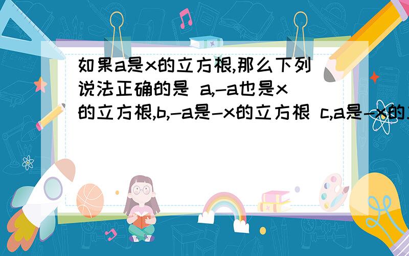 如果a是x的立方根,那么下列说法正确的是 a,-a也是x的立方根,b,-a是-x的立方根 c,a是-x的立方根d,a和-a都是-x的立方根