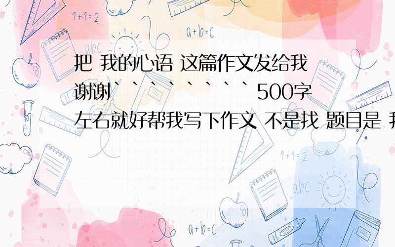 把 我的心语 这篇作文发给我谢谢````````500字左右就好帮我写下作文 不是找 题目是 我的心语  意思自己写 500字左右就好 谢谢``