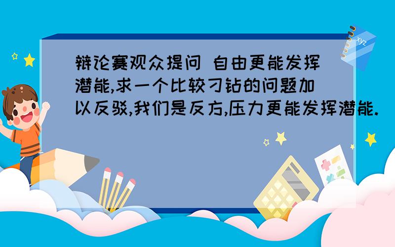 辩论赛观众提问 自由更能发挥潜能,求一个比较刁钻的问题加以反驳,我们是反方,压力更能发挥潜能.